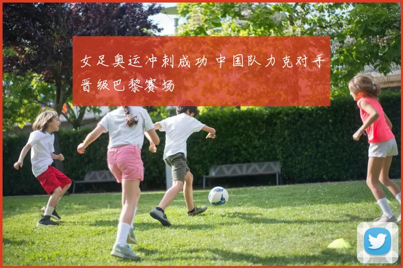 女足奥运冲刺成功 中国队力克对手晋级巴黎赛场
