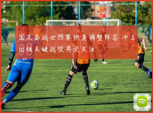 国足备战世预赛热身调整阵容 冲击出线关键战役再受关注