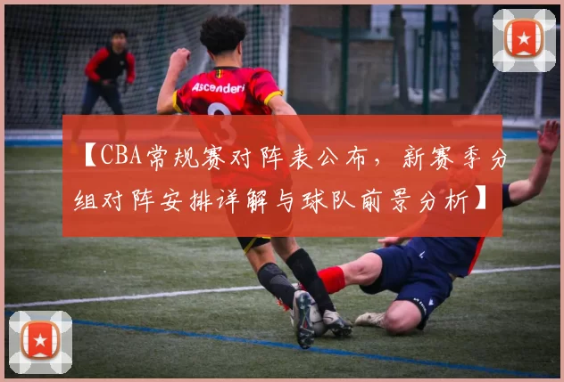 【CBA常规赛对阵表公布，新赛季分组对阵安排详解与球队前景分析】