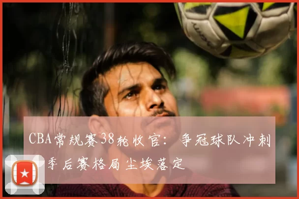 CBA常规赛38轮收官：争冠球队冲刺，季后赛格局尘埃落定