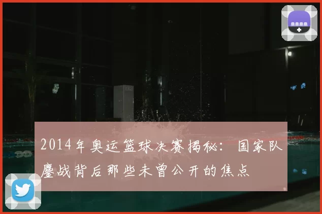2014年奥运篮球决赛揭秘:国家队鏖战背后那些未曾公开的焦点