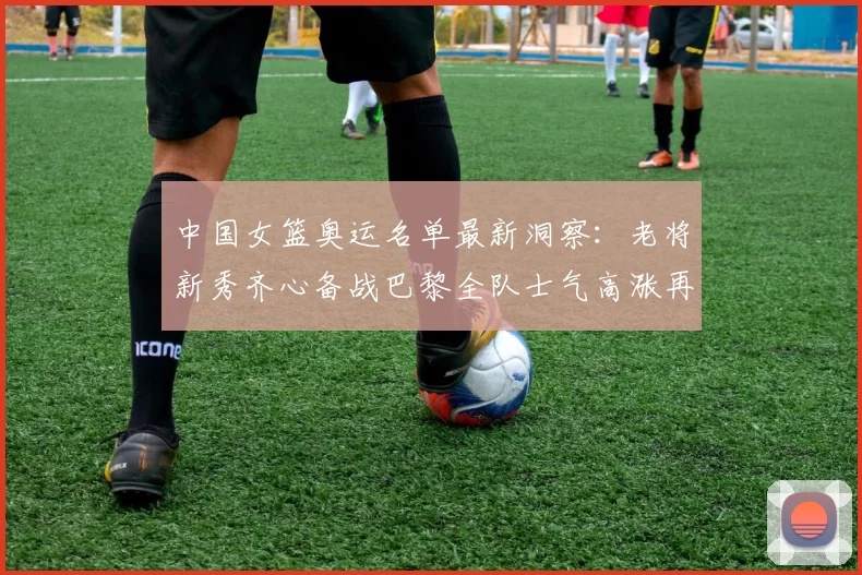 中国女篮奥运名单最新洞察:老将新秀齐心备战巴黎全队士气高涨再扬帆