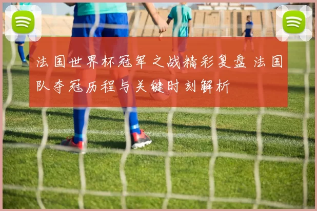 法国世界杯冠军之战精彩复盘 法国队夺冠历程与关键时刻解析