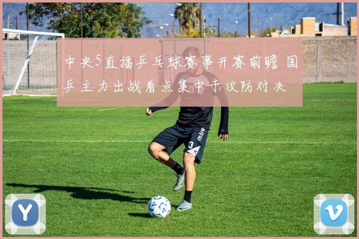 中央5直播乒乓球赛事开赛前瞻 国乒主力出战看点集中于攻防对决