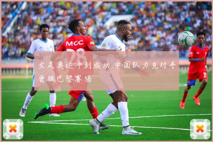 女足奥运冲刺成功 中国队力克对手晋级巴黎赛场