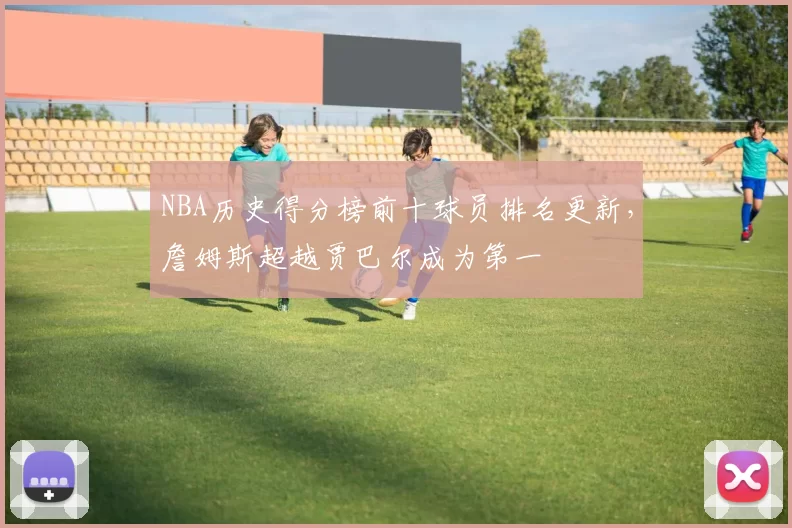 NBA历史得分榜前十球员排名更新，詹姆斯超越贾巴尔成为第一