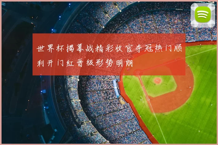世界杯揭幕战精彩收官夺冠热门顺利开门红晋级形势明朗