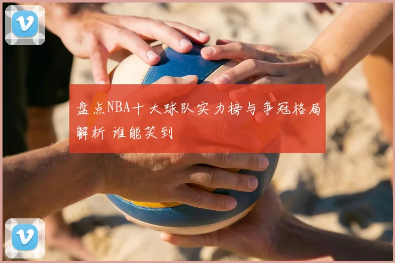 盘点NBA十大球队实力榜与争冠格局解析 谁能笑到