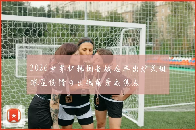 2026世界杯韩国备战名单出炉关键球星伤情与出线前景成焦点