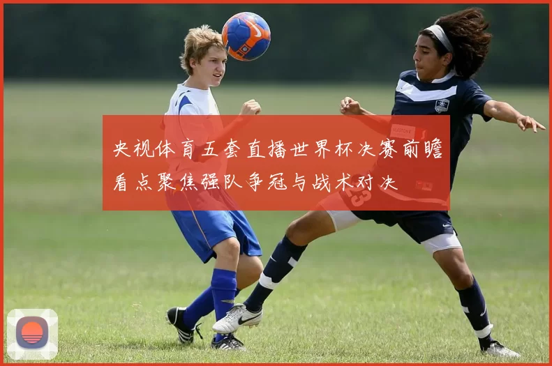 央视体育五套直播世界杯决赛前瞻看点聚焦强队争冠与战术对决