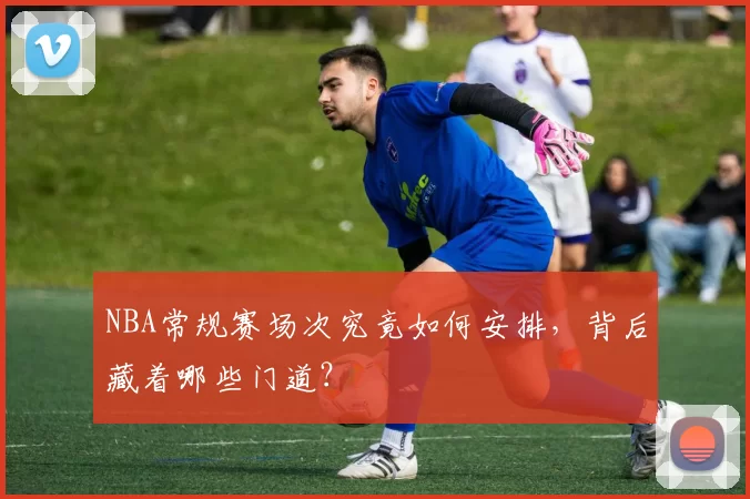 NBA常规赛场次究竟如何安排,背后藏着哪些门道?