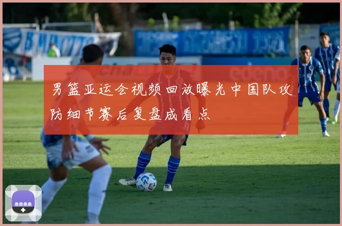 男篮亚运会视频回放曝光中国队攻防细节赛后复盘成看点