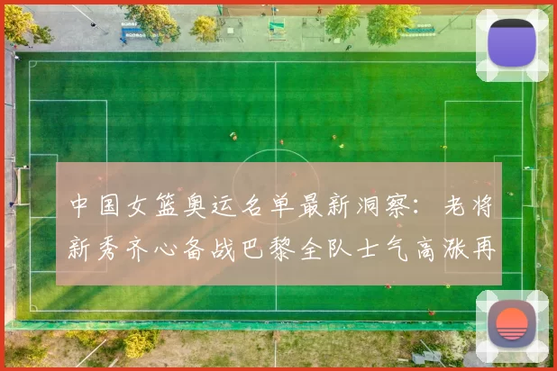 中国女篮奥运名单最新洞察:老将新秀齐心备战巴黎全队士气高涨再扬帆