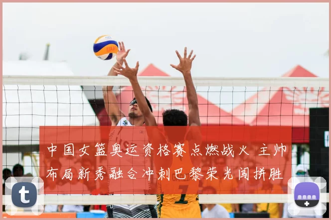 中国女篮奥运资格赛点燃战火 主帅布局新秀融合冲刺巴黎荣光闯拼胜