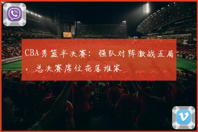 CBA男篮半决赛:强队对阵激战五局,总决赛席位花落谁家