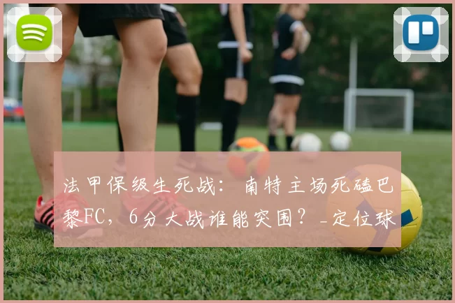 法甲保级生死战:南特主场死磕巴黎FC,6分大战谁能突围?_定位球_状态_历史