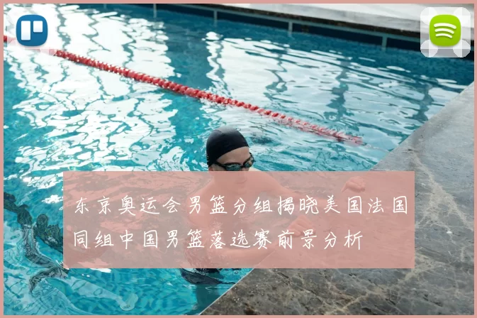 东京奥运会男篮分组揭晓美国法国同组中国男篮落选赛前景分析