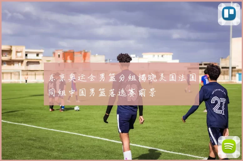 东京奥运会男篮分组揭晓美国法国同组中国男篮落选赛前景