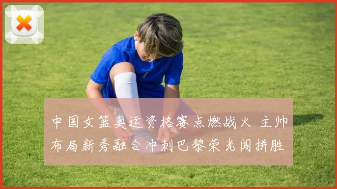 中国女篮奥运资格赛点燃战火 主帅布局新秀融合冲刺巴黎荣光闯拼胜