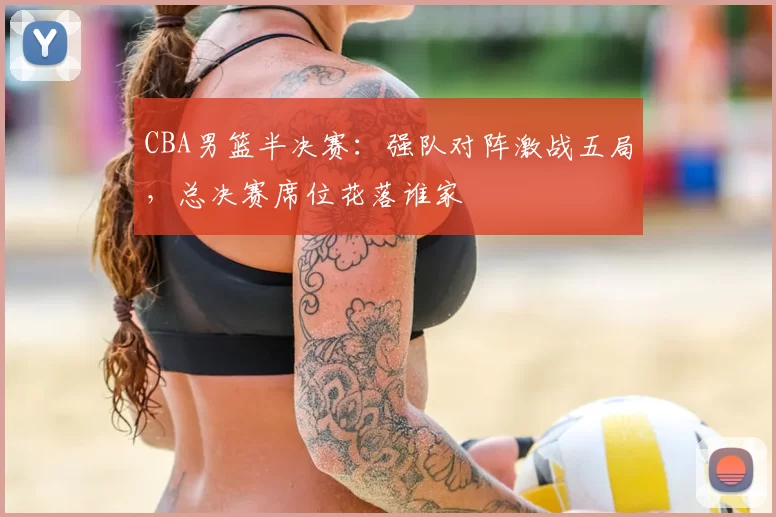 CBA男篮半决赛:强队对阵激战五局,总决赛席位花落谁家