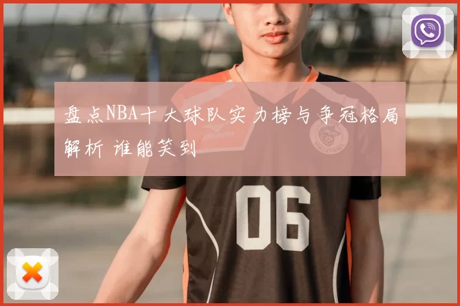 盘点NBA十大球队实力榜与争冠格局解析 谁能笑到
