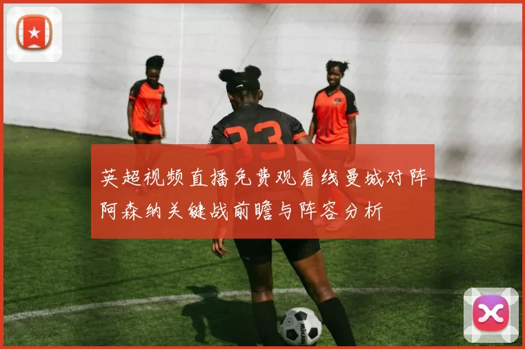 英超视频直播免费观看线曼城对阵阿森纳关键战前瞻与阵容分析