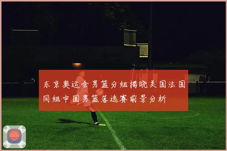 东京奥运会男篮分组揭晓美国法国同组中国男篮落选赛前景分析