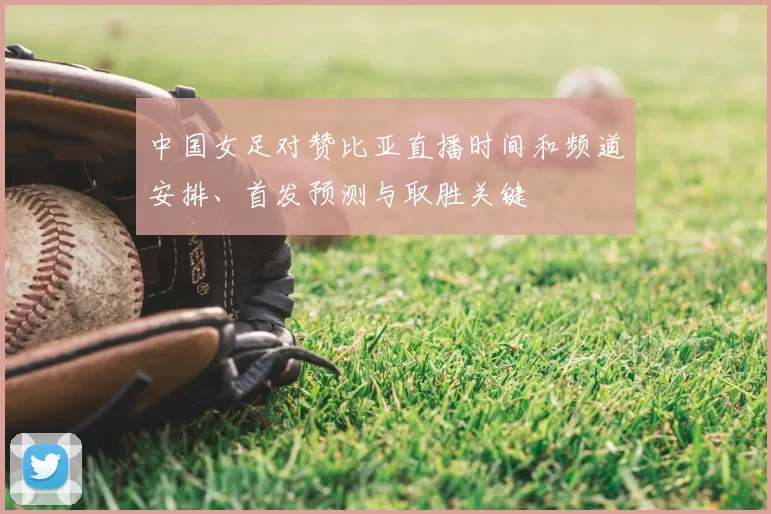 中国女足对赞比亚直播时间和频道安排、首发预测与取胜关键