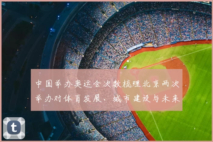 中国举办奥运会次数梳理北京两次举办对体育发展、城市建设与未来申办影响