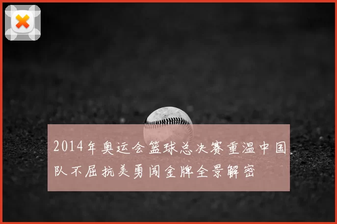 2014年奥运会篮球总决赛重温中国队不屈抗美勇闯金牌全景解密