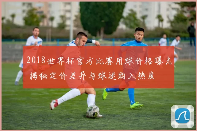 2018世界杯官方比赛用球价格曝光 揭秘定价差异与球迷购入热度