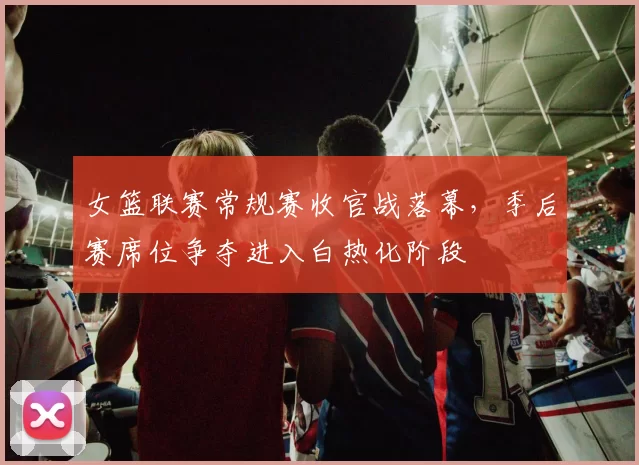 女篮联赛常规赛收官战落幕，季后赛席位争夺进入白热化阶段