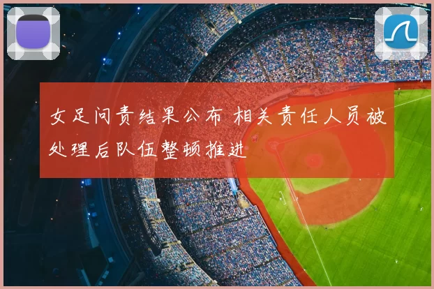 女足问责结果公布 相关责任人员被处理后队伍整顿推进