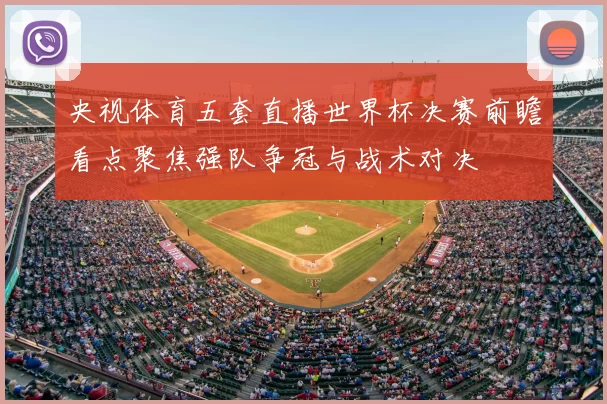 央视体育五套直播世界杯决赛前瞻看点聚焦强队争冠与战术对决