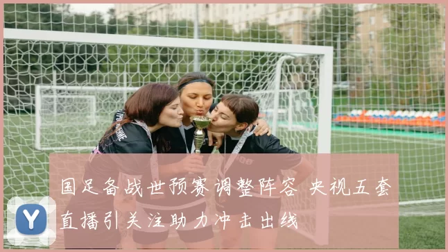国足备战世预赛调整阵容 央视五套直播引关注助力冲击出线