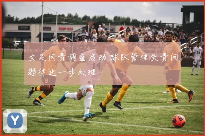 女足问责调查启动 球队管理失责问题待进一步处理