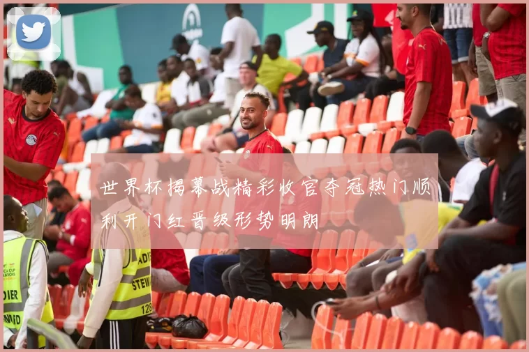 世界杯揭幕战精彩收官夺冠热门顺利开门红晋级形势明朗