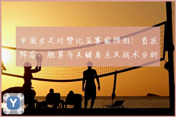 中国女足对赞比亚赛前预测：首发阵容、胜算与关键看点及战术分析