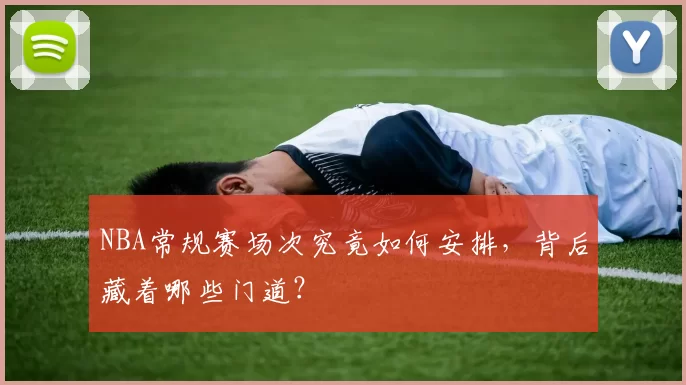 NBA常规赛场次究竟如何安排,背后藏着哪些门道?