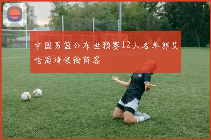 中国男篮公布世预赛12人名单郭艾伦周琦领衔阵容