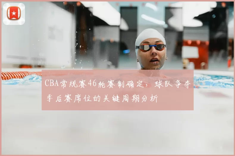 CBA常规赛46轮赛制确定，球队争夺季后赛席位的关键周期分析