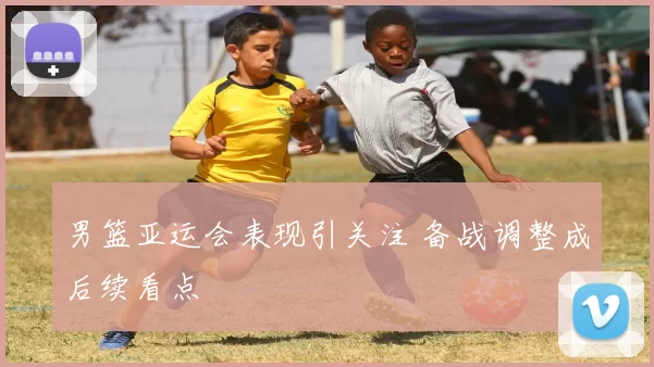 男篮亚运会表现引关注 备战调整成后续看点