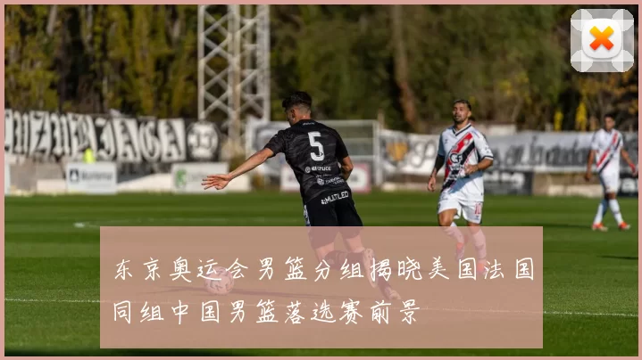 东京奥运会男篮分组揭晓美国法国同组中国男篮落选赛前景