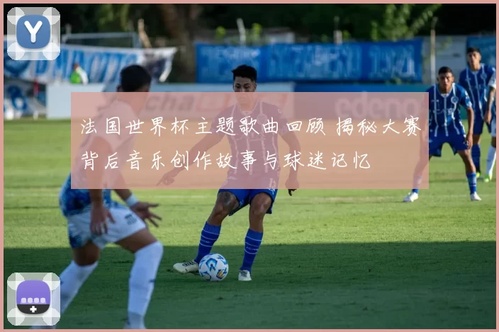 法国世界杯主题歌曲回顾 揭秘大赛背后音乐创作故事与球迷记忆