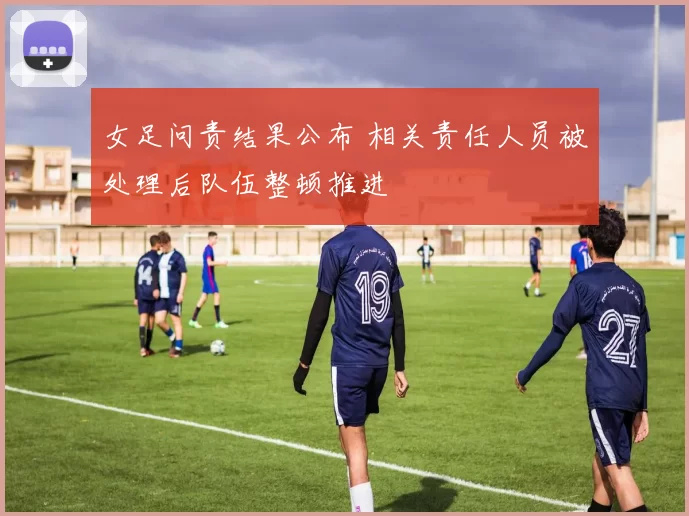 女足问责结果公布 相关责任人员被处理后队伍整顿推进