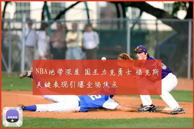 NBA地带深度 国王力克勇士 福克斯关键表现引爆全场焦点