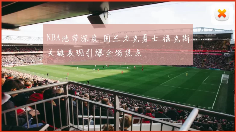 NBA地带深度 国王力克勇士 福克斯关键表现引爆全场焦点