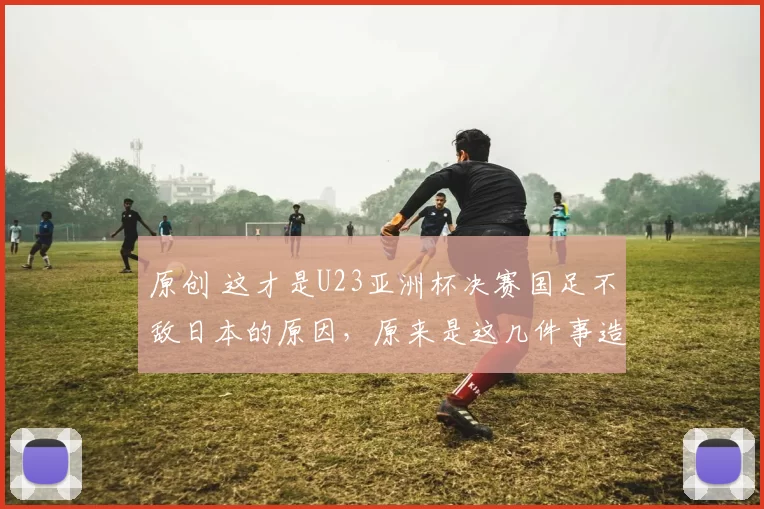 原创 这才是U23亚洲杯决赛国足不敌日本的原因,原来是这几件事造成的