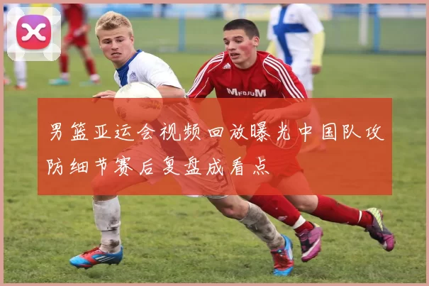 男篮亚运会视频回放曝光中国队攻防细节赛后复盘成看点