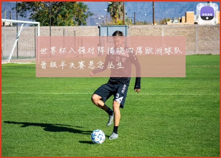 世界杯八强对阵揭晓四席欧洲球队晋级半决赛悬念丛生